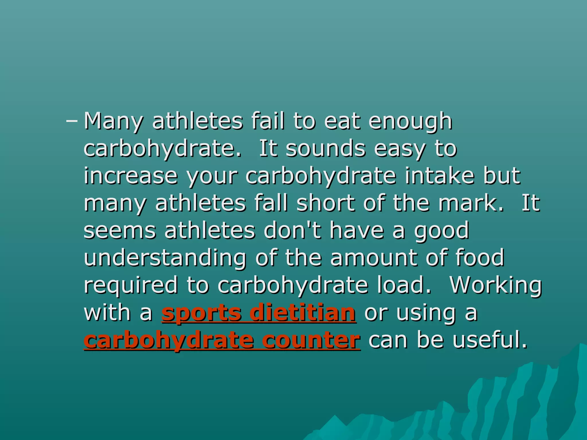 – Many athletes fail to eat enoughMany athletes fail to eat enough
carbohydrate. It sounds easy tocarbohydrate. It sounds easy to
increase your carbohydrate intake butincrease your carbohydrate intake but
many athletes fall short of the mark. Itmany athletes fall short of the mark. It
seems athletes don't have a goodseems athletes don't have a good
understanding of the amount of foodunderstanding of the amount of food
required to carbohydrate load. Workingrequired to carbohydrate load. Working
with awith a sports dietitiansports dietitian or using aor using a
carbohydrate countercarbohydrate counter can be useful.can be useful.
 
