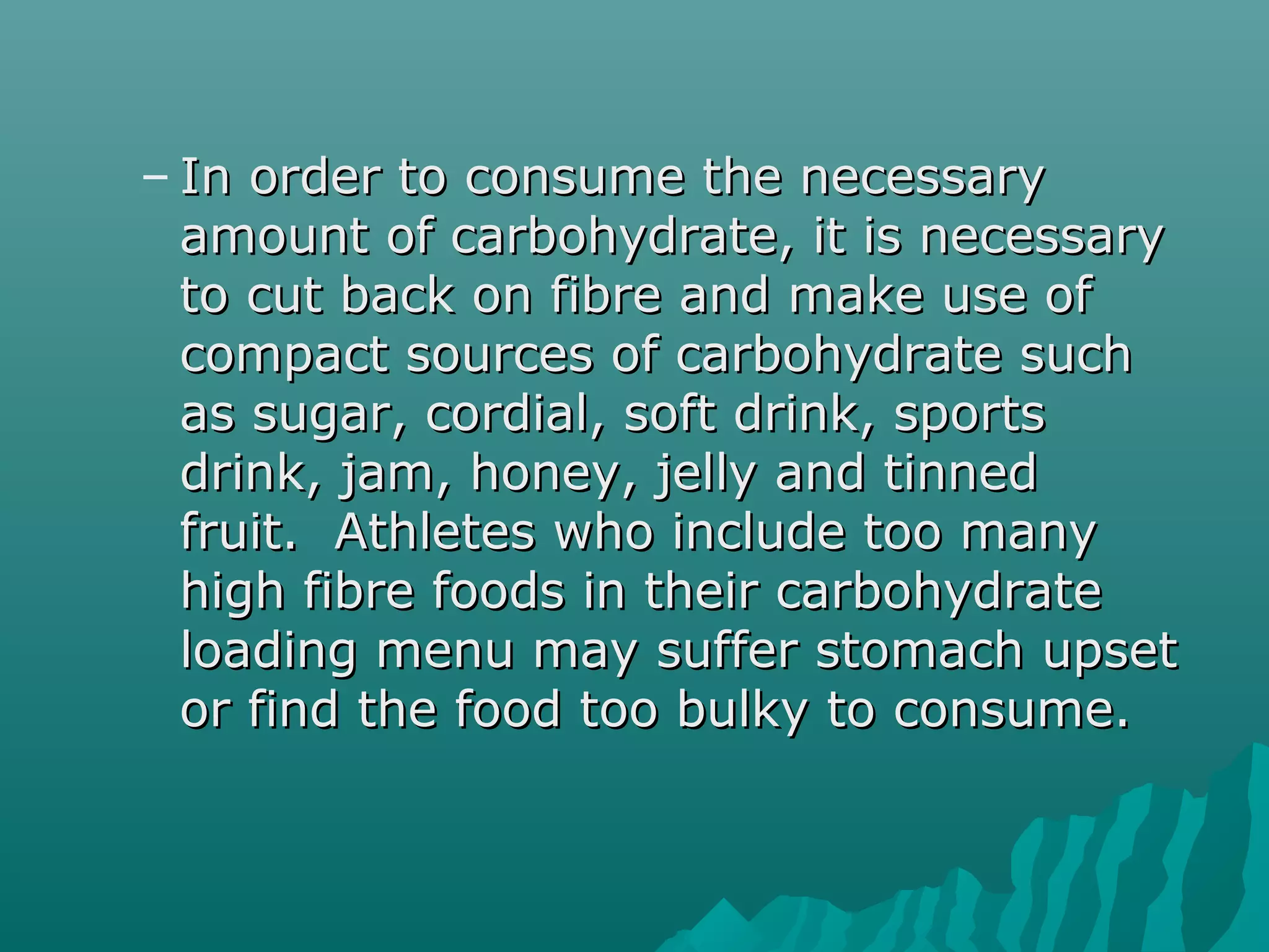 – In order to consume the necessaryIn order to consume the necessary
amount of carbohydrate, it is necessaryamount of carbohydrate, it is necessary
to cut back on fibre and make use ofto cut back on fibre and make use of
compact sources of carbohydrate suchcompact sources of carbohydrate such
as sugar, cordial, soft drink, sportsas sugar, cordial, soft drink, sports
drink, jam, honey, jelly and tinneddrink, jam, honey, jelly and tinned
fruit. Athletes who include too manyfruit. Athletes who include too many
high fibre foods in their carbohydratehigh fibre foods in their carbohydrate
loading menu may suffer stomach upsetloading menu may suffer stomach upset
or find the food too bulky to consume.or find the food too bulky to consume.
 