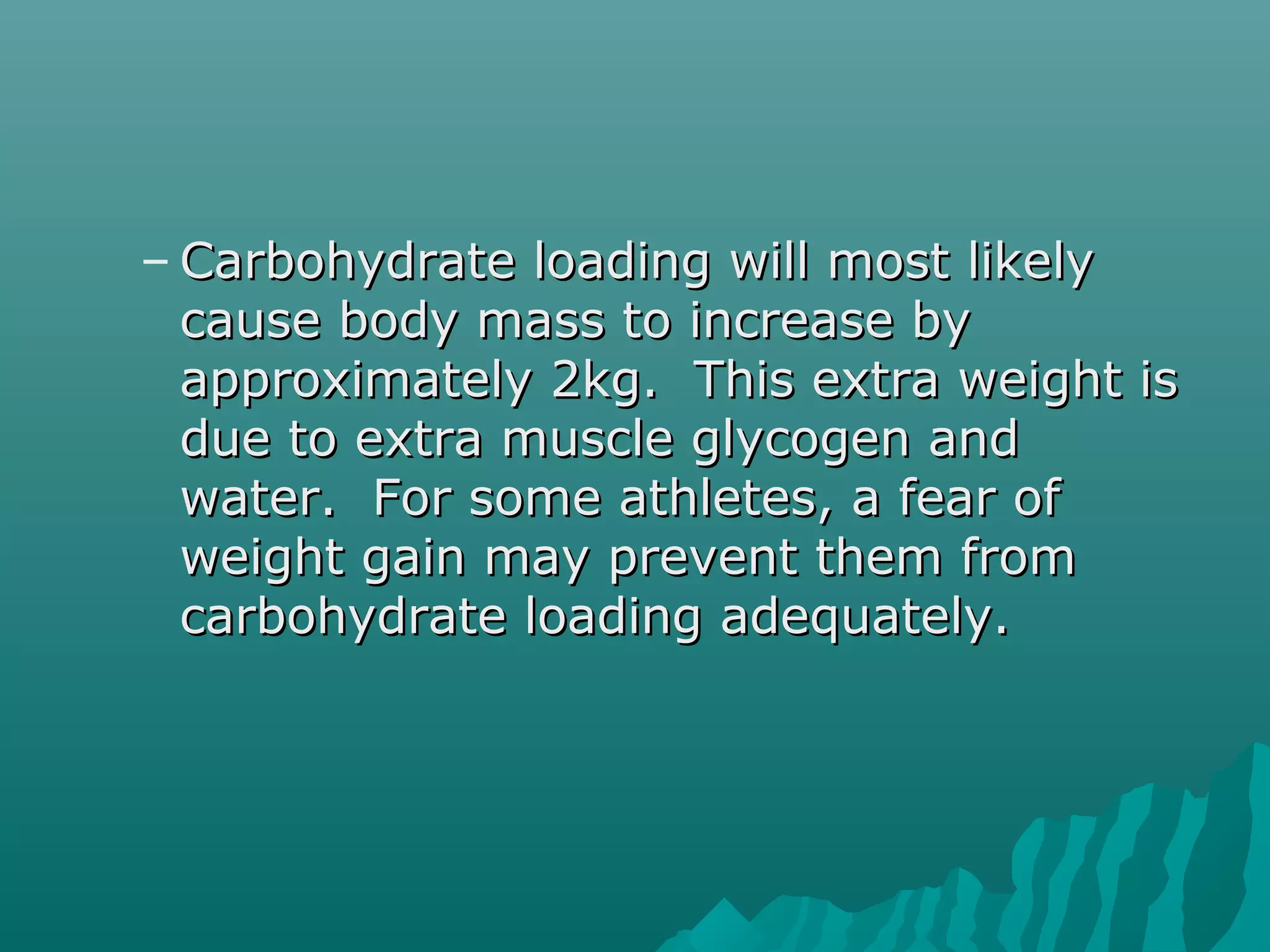 – Carbohydrate loading will most likelyCarbohydrate loading will most likely
cause body mass to increase bycause body mass to increase by
approximately 2kg. This extra weight isapproximately 2kg. This extra weight is
due to extra muscle glycogen anddue to extra muscle glycogen and
water. For some athletes, a fear ofwater. For some athletes, a fear of
weight gain may prevent them fromweight gain may prevent them from
carbohydrate loading adequately.carbohydrate loading adequately.
 