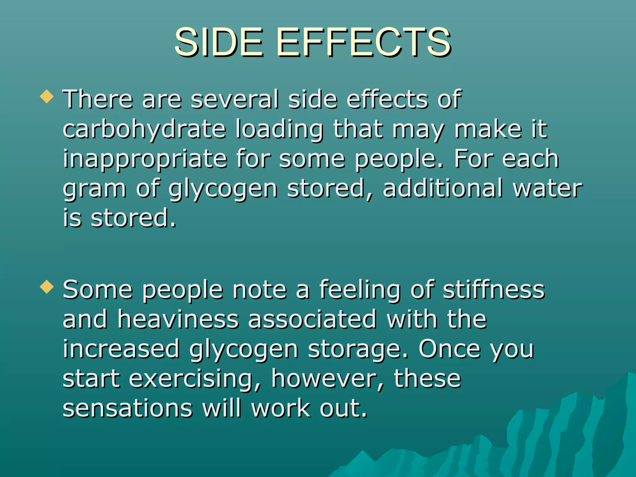 SIDE EFFECTSSIDE EFFECTS
 There are several side effects ofThere are several side effects of
carbohydrate loading that may make itcarbohydrate loading that may make it
inappropriate for some people. For eachinappropriate for some people. For each
gram of glycogen stored, additional watergram of glycogen stored, additional water
is stored.is stored.
 Some people note a feeling of stiffnessSome people note a feeling of stiffness
and heaviness associated with theand heaviness associated with the
increased glycogen storage. Once youincreased glycogen storage. Once you
start exercising, however, thesestart exercising, however, these
sensations will work out.sensations will work out.
 