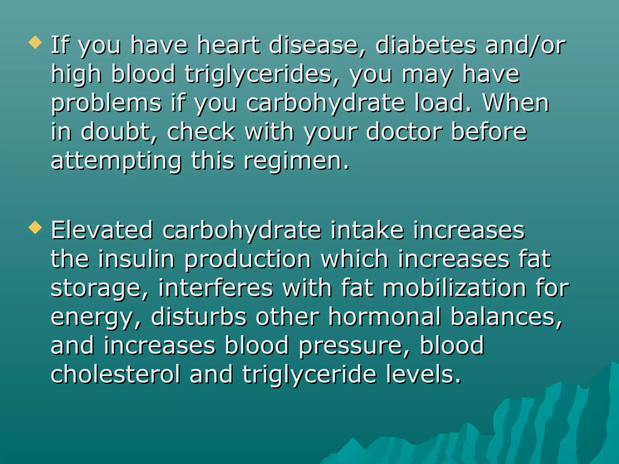  If you have heart disease, diabetes and/orIf you have heart disease, diabetes and/or
high blood triglycerides, you may havehigh blood triglycerides, you may have
problems if you carbohydrate load. Whenproblems if you carbohydrate load. When
in doubt, check with your doctor beforein doubt, check with your doctor before
attempting this regimen.attempting this regimen.
 Elevated carbohydrate intake increasesElevated carbohydrate intake increases
the insulin production which increases fatthe insulin production which increases fat
storage, interferes with fat mobilization forstorage, interferes with fat mobilization for
energy, disturbs other hormonal balances,energy, disturbs other hormonal balances,
and increases blood pressure, bloodand increases blood pressure, blood
cholesterol and triglyceride levels.cholesterol and triglyceride levels.
 