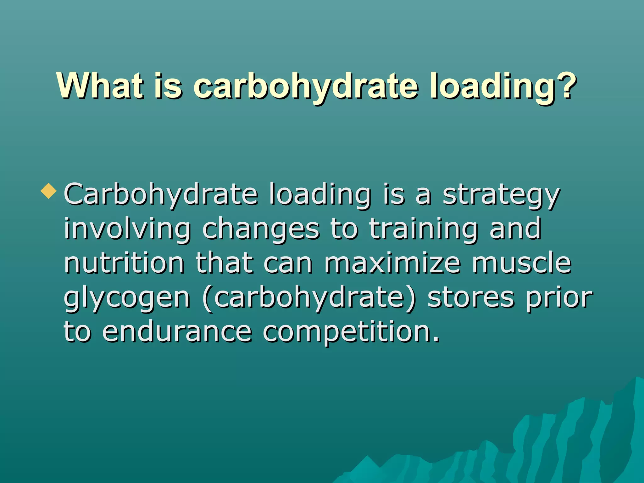 What is carbohydrate loading?What is carbohydrate loading?
 Carbohydrate loading is a strategyCarbohydrate loading is a strategy
involving changes to training andinvolving changes to training and
nutrition that can maximize musclenutrition that can maximize muscle
glycogen (carbohydrate) stores priorglycogen (carbohydrate) stores prior
to endurance competition.to endurance competition.
 