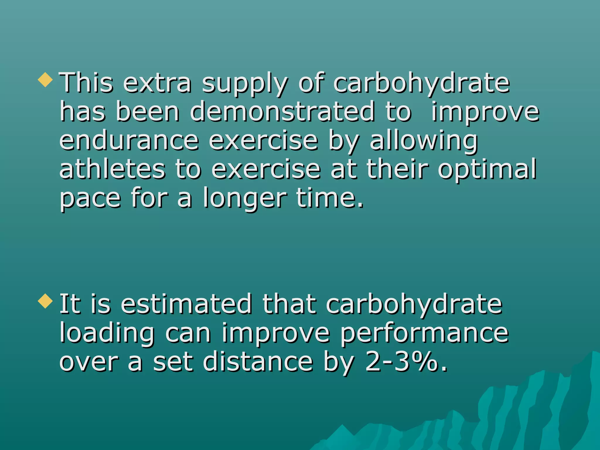  This extra supply of carbohydrateThis extra supply of carbohydrate
has been demonstrated to improvehas been demonstrated to improve
endurance exercise by allowingendurance exercise by allowing
athletes to exercise at their optimalathletes to exercise at their optimal
pace for a longer time.pace for a longer time.
 It is estimated that carbohydrateIt is estimated that carbohydrate
loading can improve performanceloading can improve performance
over a set distance by 2-3%.over a set distance by 2-3%.
 