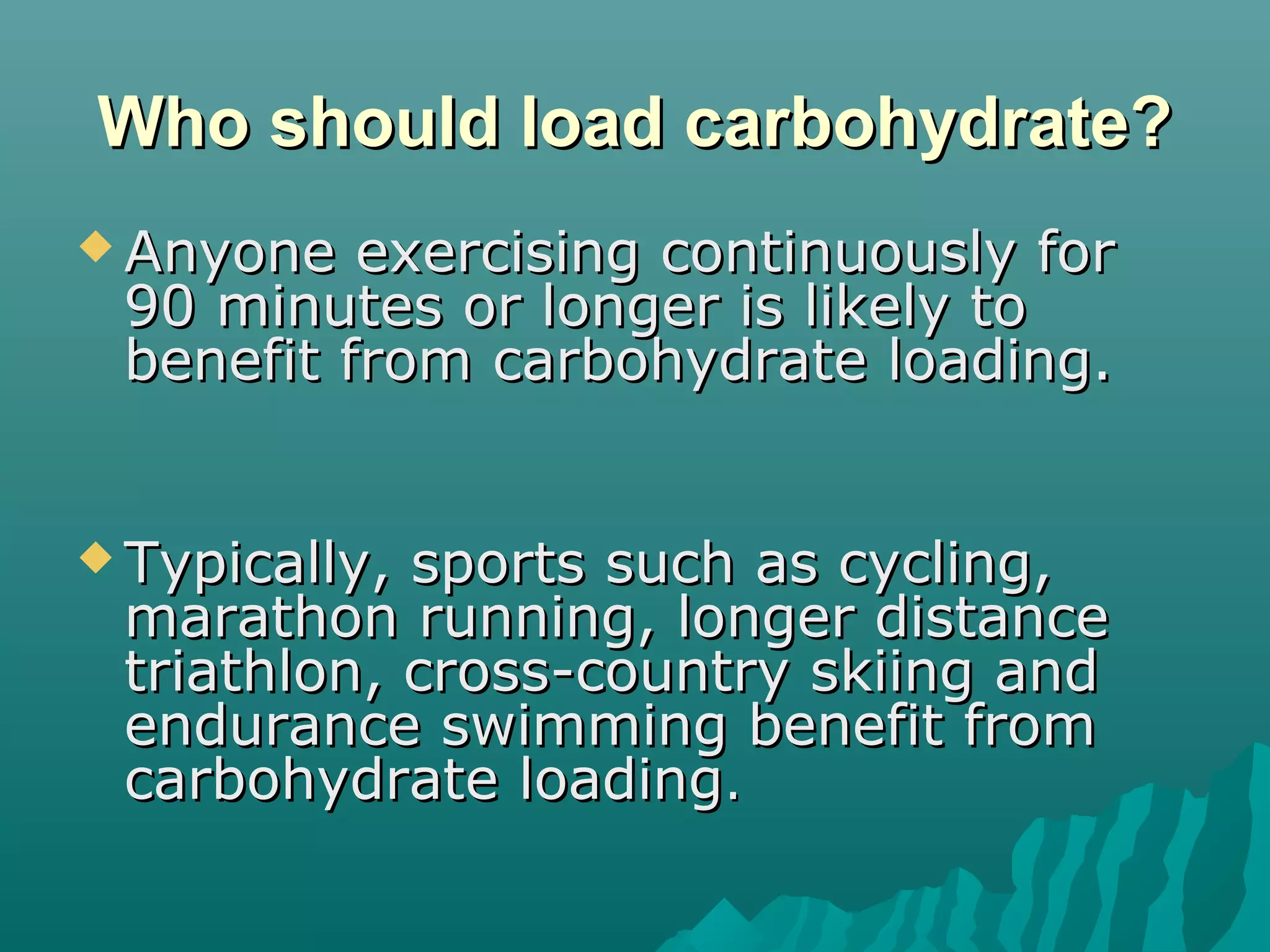 Who should load carbohydrate?Who should load carbohydrate?
 Anyone exercising continuously forAnyone exercising continuously for
90 minutes or longer is likely to90 minutes or longer is likely to
benefit from carbohydrate loading.benefit from carbohydrate loading.
 Typically, sports such as cycling,Typically, sports such as cycling,
marathon running, longer distancemarathon running, longer distance
triathlon, cross-country skiing andtriathlon, cross-country skiing and
endurance swimming benefit fromendurance swimming benefit from
carbohydrate loadingcarbohydrate loading..
 