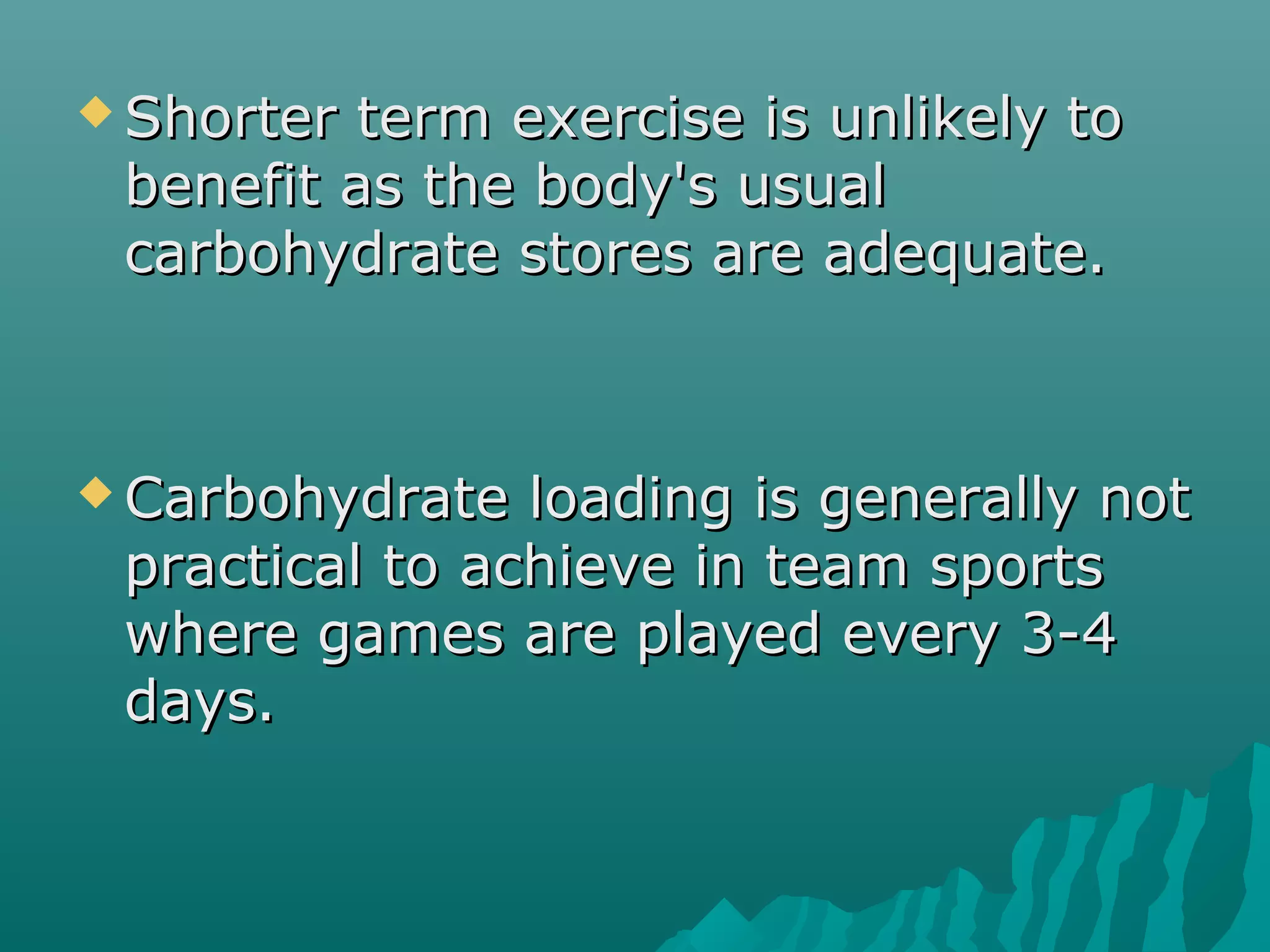  Shorter term exercise is unlikely toShorter term exercise is unlikely to
benefit as the body's usualbenefit as the body's usual
carbohydrate stores are adequate.carbohydrate stores are adequate.
 Carbohydrate loading is generally notCarbohydrate loading is generally not
practical to achieve in team sportspractical to achieve in team sports
where games are played every 3-4where games are played every 3-4
days.days.
 