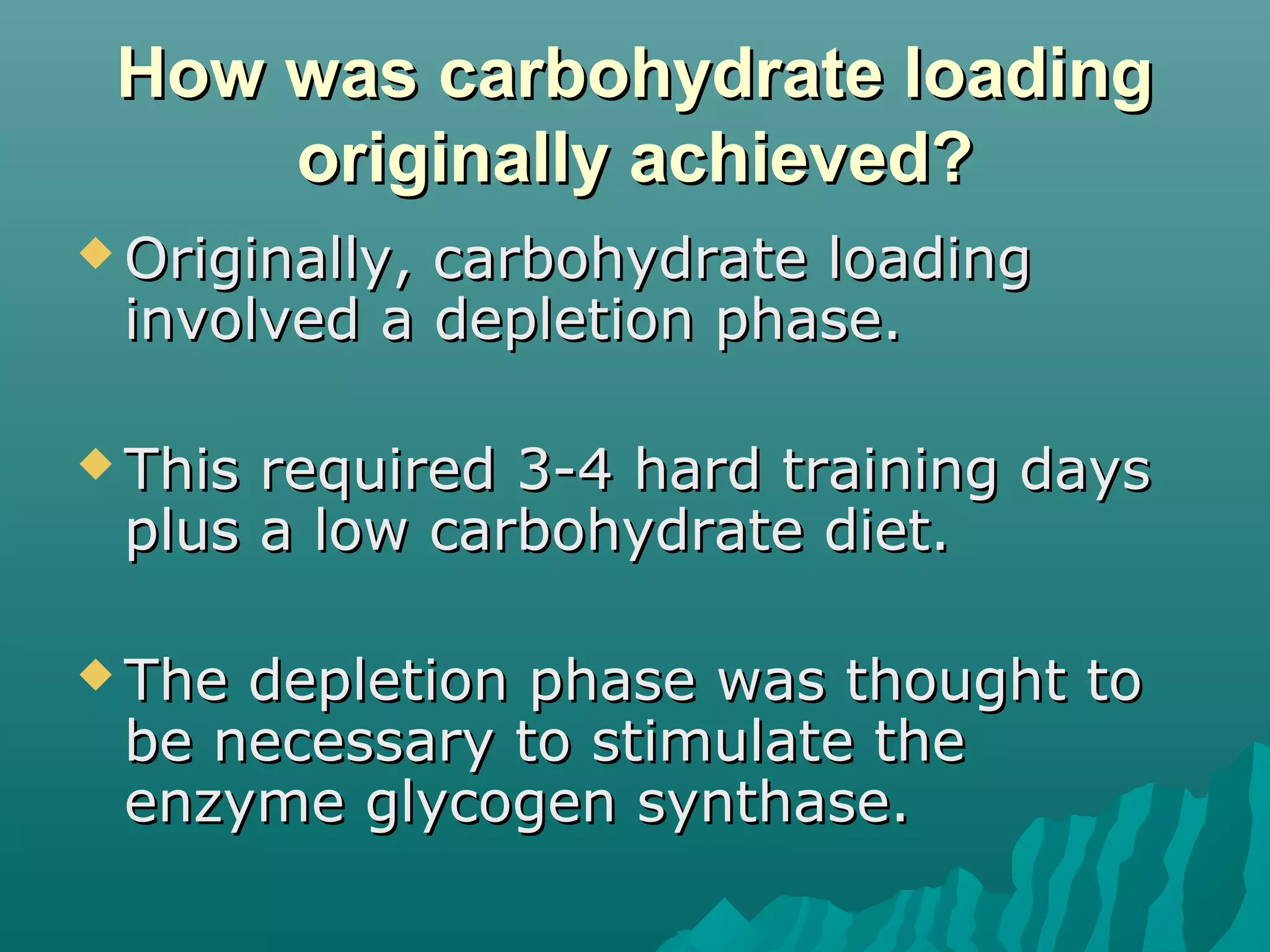 How was carbohydrate loadingHow was carbohydrate loading
originally achieved?originally achieved?
 Originally, carbohydrate loadingOriginally, carbohydrate loading
involved a depletion phase.involved a depletion phase.
 This required 3-4 hard training daysThis required 3-4 hard training days
plus a low carbohydrate diet.plus a low carbohydrate diet.
 The depletion phase was thought toThe depletion phase was thought to
be necessary to stimulate thebe necessary to stimulate the
enzyme glycogen synthase.enzyme glycogen synthase.
 
