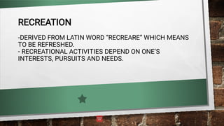 RECREATION
-DERIVED FROM LATIN WORD “RECREARE” WHICH MEANS
TO BE REFRESHED.
- RECREATIONAL ACTIVITIES DEPEND ON ONE’S
INTERESTS, PURSUITS AND NEEDS.
 