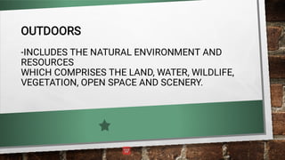 OUTDOORS
-INCLUDES THE NATURAL ENVIRONMENT AND
RESOURCES
WHICH COMPRISES THE LAND, WATER, WILDLIFE,
VEGETATION, OPEN SPACE AND SCENERY.
 
