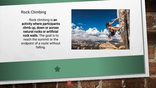 Rock Climbing
- Rock climbing is an
activity where participants
climb up, down or across
natural rocks or artiﬁcial
rock walls. The goal is to
reach the summit or the
endpoint of a route without
falling.
 