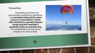 Parasailing
- Parasailing, also known as
parascending, paraskiing or parakiting,
is a recreational kiting activity where
a person is towed behind a vehicle
while attached to a specially designed
canopy wing that resembles a
parachute, known as a parasail wing.
The manned kite's moving anchor
may be a car, truck, or boat.
 