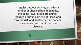 - regular outdoor activity, provides a
number of physical health beneﬁts,
including lower blood pressures,
reduced arthritis pain, weight loss, and
lowered risk of diabetes, certain cancer,
osteoporosis, and cardiovascular
disease.
 