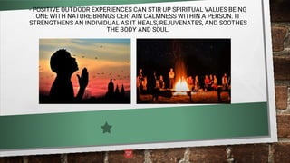 - POSITIVE OUTDOOR EXPERIENCES CAN STIR UP SPIRITUAL VALUES BEING
ONE WITH NATURE BRINGS CERTAIN CALMNESS WITHIN A PERSON. IT
STRENGTHENS AN INDIVIDUAL AS IT HEALS, REJUVENATES, AND SOOTHES
THE BODY AND SOUL.
 