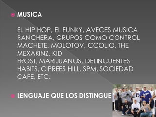 MUSICA EL HIP HOP, EL FUNKY, AVECES MUSICA RANCHERA, GRUPOS COMO CONTROL MACHETE, MOLOTOV, COOLIO, THE MEXAKINZ, KID FROST, MARIJUANOS, DELINCUENTES HABITS, CIPREES HILL, SPM, SOCIEDAD CAFE, ETC.LENGUAJE QUE LOS DISTINGUE