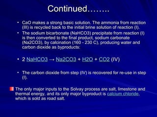 Continued……..
Continued……..
• CaO makes a strong basic solution. The ammonia from reaction
CaO makes a strong basic solution. The ammonia from reaction
(III) is recycled back to the initial brine solution of reaction (I).
(III) is recycled back to the initial brine solution of reaction (I).
• The sodium bicarbonate (NaHCO3) precipitate from reaction (I)
The sodium bicarbonate (NaHCO3) precipitate from reaction (I)
is then converted to the final product, sodium carbonate
is then converted to the final product, sodium carbonate
(Na2CO3), by calcination (160 - 230 C), producing water and
(Na2CO3), by calcination (160 - 230 C), producing water and
carbon dioxide as byproducts:
carbon dioxide as byproducts:
• 2
2 NaHCO3
NaHCO3 →
→ Na2CO3
Na2CO3 +
+ H2O
H2O +
+ CO2
CO2 (IV)
(IV)
• The carbon dioxide from step (IV) is recovered for re-use in step
The carbon dioxide from step (IV) is recovered for re-use in step
(I).
(I).
The only major inputs to the Solvay process are salt, limestone and
The only major inputs to the Solvay process are salt, limestone and
thermal energy, and its only major byproduct is
thermal energy, and its only major byproduct is calcium chloride
calcium chloride,
,
which is sold as road salt.
which is sold as road salt.
 