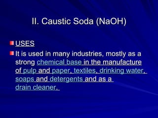 II. Caustic Soda (NaOH)
II. Caustic Soda (NaOH)
USES
USES
It is used in many industries, mostly as a
It is used in many industries, mostly as a
strong
strong chemical
chemical base
base in the manufacture
in the manufacture
of
of pulp
pulp and
and paper
paper,
, textiles
textiles,
, drinking water
drinking water,
,
soaps
soaps and
and detergents
detergents and as a
and as a
drain cleaner
drain cleaner.
.
 