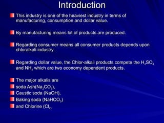 Introduction
Introduction
This industry is one of the heaviest industry in terms of
This industry is one of the heaviest industry in terms of
manufacturing, consumption and dollar value.
manufacturing, consumption and dollar value.
By manufacturing means lot of products are produced.
By manufacturing means lot of products are produced.
Regarding consumer means all consumer products depends upon
Regarding consumer means all consumer products depends upon
chloralkali industry.
chloralkali industry.
Regarding dollar value, the Chlor-alkali products compete the H
Regarding dollar value, the Chlor-alkali products compete the H2
2SO
SO4
4
and NH
and NH4
4 which are two economy dependent products.
which are two economy dependent products.
The major alkalis are
The major alkalis are
soda Ash(Na
soda Ash(Na2
2CO
CO3
3),
),
Caustic soda (NaOH),
Caustic soda (NaOH),
Baking soda (NaHCO
Baking soda (NaHCO3
3)
)
and Chlorine (Cl
and Chlorine (Cl2).
2).
 