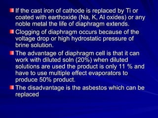If the cast iron of cathode is replaced by Ti or
If the cast iron of cathode is replaced by Ti or
coated with earthoxide (Na, K, Al oxides) or any
coated with earthoxide (Na, K, Al oxides) or any
noble metal the life of diaphragm extends.
noble metal the life of diaphragm extends.
Clogging of diaphragm occurs because of the
Clogging of diaphragm occurs because of the
voltage drop or high hydrostatic pressure of
voltage drop or high hydrostatic pressure of
brine solution.
brine solution.
The advantage of diaphragm cell is that it can
The advantage of diaphragm cell is that it can
work with diluted soln (20%) when diluted
work with diluted soln (20%) when diluted
solutions are used the product is only 11 % and
solutions are used the product is only 11 % and
have to use multiple effect evaporators to
have to use multiple effect evaporators to
produce 50% product.
produce 50% product.
The disadvantage is the asbestos which can be
The disadvantage is the asbestos which can be
replaced
replaced
 