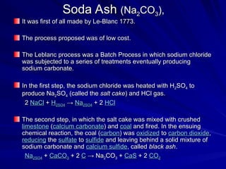Soda Ash
Soda Ash (Na
(Na2
2CO
CO3
3),
),
It was first of all made by Le-Blanc 1773.
It was first of all made by Le-Blanc 1773.
The process proposed was of low cost.
The process proposed was of low cost.
The Leblanc process was a Batch Process in which sodium chloride
The Leblanc process was a Batch Process in which sodium chloride
was subjected to a series of treatments eventually producing
was subjected to a series of treatments eventually producing
sodium carbonate.
sodium carbonate.
In the first step, the sodium chloride was heated with H
In the first step, the sodium chloride was heated with H2
2SO
SO4
4 to
to
produce Na
produce Na2
2SO
SO4
4 (called the
(called the salt cake
salt cake) and HCl gas.
) and HCl gas.
2
2 NaCl
NaCl +
+ H
H2
2SO
SO4
4 →
→ Na
Na2
2SO
SO4
4 + 2
+ 2 HCl
HCl
The second step, in which the salt cake was mixed with crushed
The second step, in which the salt cake was mixed with crushed
limestone
limestone (
(calcium carbonate
calcium carbonate) and
) and coal
coal and fired. In the ensuing
and fired. In the ensuing
chemical reaction, the coal (
chemical reaction, the coal (carbon
carbon) was
) was oxidized
oxidized to
to carbon dioxide
carbon dioxide,
,
reducing
reducing the
the sulfate
sulfate to
to sulfide
sulfide and leaving behind a solid mixture of
and leaving behind a solid mixture of
sodium carbonate and
sodium carbonate and calcium sulfide
calcium sulfide, called
, called black ash
black ash.
.
Na
Na2
2SO
SO4
4 +
+ CaCO
CaCO3
3 + 2
+ 2 C
C → Na
→ Na2
2CO
CO3
3 +
+ CaS
CaS + 2
+ 2 CO
CO2
2
 