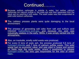 Continued……..
Continued……..
Because sodium carbonate is soluble in water, but neither calcium
Because sodium carbonate is soluble in water, but neither calcium
carbonate nor calcium sulfide is, the soda ash was then separated from the
carbonate nor calcium sulfide is, the soda ash was then separated from the
black ash by washing it with water. The wash water was then evaporated to
black ash by washing it with water. The wash water was then evaporated to
yield solid sodium carbonate.
yield solid sodium carbonate.
The Leblanc process plants were quite damaging to the local
The Leblanc process plants were quite damaging to the local
environment.
environment.
The process of generating salt cake from salt and sulfuric acid
The process of generating salt cake from salt and sulfuric acid
released
released hydrochloric acid gas
hydrochloric acid gas, and because this acid was
, and because this acid was
industrially useless in the early 1800s, it was simply vented into the
industrially useless in the early 1800s, it was simply vented into the
atmosphere.
atmosphere.
Also, an insoluble, smelly solid waste was produced.
Also, an insoluble, smelly solid waste was produced.
For every 8 tons of soda ash, the process produced 5.5 tons of
For every 8 tons of soda ash, the process produced 5.5 tons of
hydrogen chloride
hydrogen chloride and 7 tons of calcium sulfide waste. This solid
and 7 tons of calcium sulfide waste. This solid
waste had no economic value, and was piled in heaps and spread
waste had no economic value, and was piled in heaps and spread
on fields near the soda works, where it weathered to release
on fields near the soda works, where it weathered to release
hydrogen sulfide
hydrogen sulfide, the toxic gas responsible for the odor of rotten
, the toxic gas responsible for the odor of rotten
eggs
eggs.
.
 