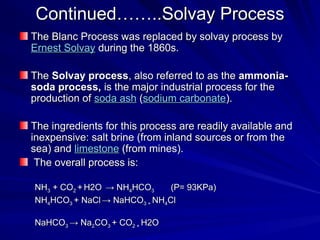 Continued……..Solvay Process
Continued……..Solvay Process
The Blanc Process was replaced by solvay process by
The Blanc Process was replaced by solvay process by
Ernest
Ernest Solvay
Solvay during the 1860s.
during the 1860s.
The
The Solvay process
Solvay process, also referred to as the
, also referred to as the ammonia-
ammonia-
soda process,
soda process, is the major industrial process for the
is the major industrial process for the
production of
production of soda ash
soda ash (
(sodium carbonate
sodium carbonate).
).
The ingredients for this process are readily available and
The ingredients for this process are readily available and
inexpensive: salt brine (from inland sources or from the
inexpensive: salt brine (from inland sources or from the
sea) and
sea) and limestone
limestone (from mines).
(from mines).
The overall process is:
The overall process is:
NH
NH3
3 + CO
+ CO2
2 +
+ H2O
H2O → NH
→ NH4
4HCO
HCO3
3 (P= 93KPa)
(P= 93KPa)
NH
NH4
4HCO
HCO3
3 + NaCl
+ NaCl → NaHCO
→ NaHCO3 +
3 + NH
NH4
4Cl
Cl
NaHCO
NaHCO3
3 → Na
→ Na2
2CO
CO3
3 + CO
+ CO2 +
2 + H2O
H2O
 