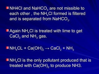 NH4Cl and NaHCO
NH4Cl and NaHCO3
3 are not missible to
are not missible to
each other , the NH
each other , the NH4
4Cl formed is filtered
Cl formed is filtered
and is separated from NaHCO
and is separated from NaHCO3
3.
.
Again NH
Again NH4
4Cl is treated with lime to get
Cl is treated with lime to get
CaCl
CaCl2
2 and NH
and NH3
3 gas.
gas.
NH
NH4
4CL + Ca(OH)
CL + Ca(OH)2
2 → CaCl
→ CaCl2
2 + NH
+ NH3
3
NH
NH4
4Cl is the only pollutant produced that is
Cl is the only pollutant produced that is
treated with Ca(OH)
treated with Ca(OH)2
2 to produce NH3.
to produce NH3.
 