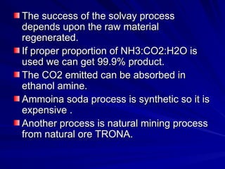 The success of the solvay process
The success of the solvay process
depends upon the raw material
depends upon the raw material
regenerated.
regenerated.
If proper proportion of NH3:CO2:H2O is
If proper proportion of NH3:CO2:H2O is
used we can get 99.9% product.
used we can get 99.9% product.
The CO2 emitted can be absorbed in
The CO2 emitted can be absorbed in
ethanol amine.
ethanol amine.
Ammoina soda process is synthetic so it is
Ammoina soda process is synthetic so it is
expensive .
expensive .
Another process is natural mining process
Another process is natural mining process
from natural ore TRONA.
from natural ore TRONA.
 