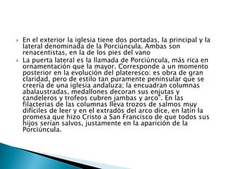    En el exterior la iglesia tiene dos portadas, la principal y la
    lateral denominada de la Porciúncula. Ambas son
    renacentistas, en la de los pies del vano
   La puerta lateral es la llamada de Porciúncula, más rica en
    ornamentación que la mayor. Corresponde a un momento
    posterior en la evolución del plateresco: es obra de gran
    claridad, pero de estilo tan puramente peninsular que se
    creería de una iglesia andaluza; la encuadran columnas
    abalaustradas, medallones decoran sus enjutas y
    candeleros y trofeos cubren jambas y arco”. En las
    filacterias de las columnas lleva trozos de salmos muy
    difíciles de leer y en el extradós del arco dice, en latín la
    promesa que hizo Cristo a San Francisco de que todos sus
    hijos serían salvos, justamente en la aparición de la
    Porciúncula.
 