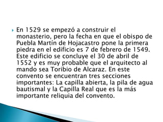    En 1529 se empezó a construir el
    monasterio, pero la fecha en que el obispo de
    Puebla Martín de Hojacastro pone la primera
    piedra en el edificio es 7 de febrero de 1549.
    Este edificio se concluye el 30 de abril de
    1552 y es muy probable que el arquitecto al
    mando sea Toribio de Alcaraz. En este
    convento se encuentran tres secciones
    importantes: La capilla abierta, la pila de agua
    bautismal y la Capilla Real que es la más
    importante reliquia del convento.
 