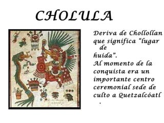 CHOLULA
     Deriva de Chollollan
     que significa “lugar
       de
     huida”.
     Al momento de la
     conquista era un
     importante centro
     ceremonial sede de
     culto a Quetzalcóatl
       .
 