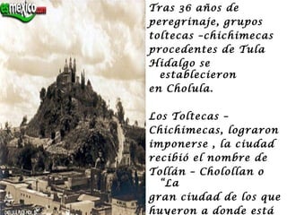 Tras 36 años de
peregrinaje, grupos
toltecas –chichimecas
procedentes de Tula
Hidalgo se
  establecieron
en Cholula.

Los Toltecas –
Chichimecas, lograron
imponerse , la ciudad
recibió el nombre de
Tollán – Cholollan o
  “La
gran ciudad de los que
huyeron a donde está
 