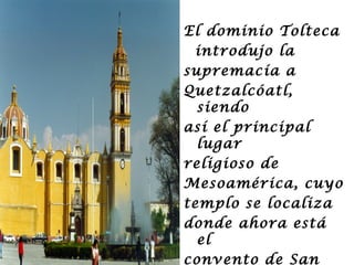 El dominio Tolteca
 introdujo la
supremacía a
Quetzalcóatl,
  siendo
así el principal
  lugar
religioso de
Mesoamérica, cuyo
templo se localiza
donde ahora está
  el
convento de San
 