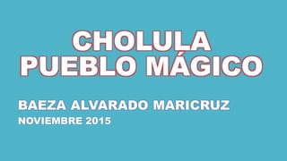CHOLULA
PUEBLO MÁGICO
BAEZA ALVARADO MARICRUZ
NOVIEMBRE 2015
 