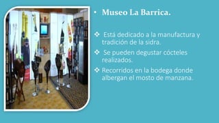 • Museo La Barrica.
 Está dedicado a la manufactura y
tradición de la sidra.
 Se pueden degustar cócteles
realizados.
 Recorridos en la bodega donde
albergan el mosto de manzana.
 
