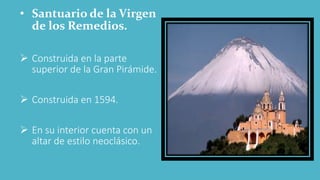 • Santuario de la Virgen
de los Remedios.
 Construida en la parte
superior de la Gran Pirámide.
 Construida en 1594.
 En su interior cuenta con un
altar de estilo neoclásico.
 