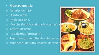 • Gastronomía
o Tamales de frijol.
o Asado verde.
o Mole poblano.
o Ponche (bebida elaborada con maíz azul y leche).
o Postres de leche.
o Las alegrías (amaranto).
o Pepitorias (de semillas de calabaza y miel).
o Variedades de sidra (especie de vino espumoso).
 