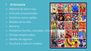 • Artesanía
o Alfarería de barro rojo.
o Artículos ornamentales.
o Cerámica como vajillas.
o Árboles de la vida.
o Herrería.
o Pirotecnia (toritos, cascadas, cohetes, castillos).
o Vitrales emplomados.
o Textiles de algodón.
o Escultura y talla en madera.
 
