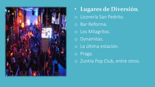 • Lugares de Diversión.
o Licorería San Pedrito.
o Bar Reforma.
o Los Milagritos.
o Dynamitas.
o La última estación.
o Praga.
o Zuntra Pop Club, entre otros.
 