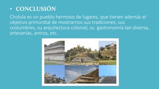• CONCLUSIÓN
Cholula es un pueblo hermoso de lugares, que tienen además el
objetivo primordial de mostrarnos sus tradiciones, sus
costumbres, su arquitectura colonial, su gastronomía tan diversa,
artesanías, antros, etc.
 
