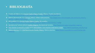 • BIBLIOGRAFÍA
 Pueblos de México (s/f) Cholula Pueblo Magico Puebla. México. Pueblos de México.
http://www.pueblosmexico.com.mx/pueblo_mexico_ficha.php?id_rubrique=302
 México desconocido. (s/f). Cholula. México. México desconocido. http://www.mexicodesconocido.com.mx/cholula-puebla-
pueblos-magicos-mexico.html
 Mis pueblos (s/f). Cholula Pueblo Mágico Puebla. Mis pueblos.
http://www.mispueblos.com.mx/pueblos_magicos_mexico/visitar/Cholula_Puebla/
 Secretaría de Turismo (2014). Pueblos Mágicos. Secretaría de Turismo. http://www.sectur.gob.mx/pueblos-magicos/
 Vive Cholula la web de la ciudad (2015).ARTESANÍAS. Vive Cholula la web de la ciudad. http://www.vivecholula.com/historia/
 México destinos (s/f). Vida Nocturna en Cholula, México. México destinos. https://www.mexicodestinos.com/cholula/vida-
nocturna
 