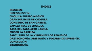ÍNDICE
RESUMEN.
INTRODUCCIÓN .
CHOLULA PUEBLO MÁGICO.
GRAN PIRÁMIDE DE CHOLULA.
CONVENTO DE SAN GABRIEL.
CAPILLA REAL DE CHOLULA.
CASA DEL CABALLERO ÁGUILA.
MUSEO LA BARRICA.
SANTUARIO DE LA VIRGEN DE LOS REMEDIOS.
GASTRONOMÍA, ARTESANÍA Y LUGARES DE DIVERSIÓN.
CONCLUSIÓN.
BIBLIOGRAFÍA.
 
