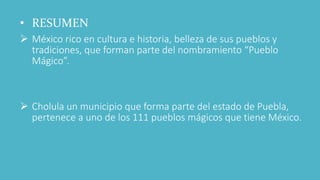 • RESUMEN
 México rico en cultura e historia, belleza de sus pueblos y
tradiciones, que forman parte del nombramiento “Pueblo
Mágico”.
 Cholula un municipio que forma parte del estado de Puebla,
pertenece a uno de los 111 pueblos mágicos que tiene México.
 