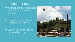 • INTRODUCCIÓN
 Cholula una de las ciudades
más pobladas del México
antiguo.
 Ofrece hermosos sitios
turísticos para visitar.
 Lugares acompañados de
una gran historia.
 