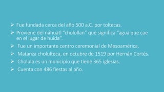  Fue fundada cerca del año 500 a.C. por toltecas.
 Proviene del náhuatl “cholollan” que significa “agua que cae
en el lugar de huida”.
 Fue un importante centro ceremonial de Mesoamérica.
 Matanza cholulteca, en octubre de 1519 por Hernán Cortés.
 Cholula es un municipio que tiene 365 iglesias.
 Cuenta con 486 fiestas al año.
 