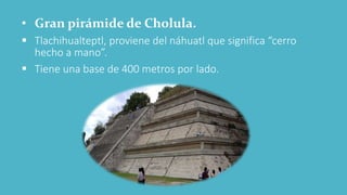 • Gran pirámide de Cholula.
 Tlachihualteptl, proviene del náhuatl que significa “cerro
hecho a mano”.
 Tiene una base de 400 metros por lado.
 