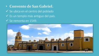• Convento de San Gabriel.
 Se ubica en el centro del poblado
 Es un templo más antiguo del país.
 Se remonta en 1549.
 