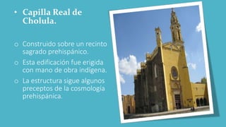 • Capilla Real de
Cholula.
o Construido sobre un recinto
sagrado prehispánico.
o Esta edificación fue erigida
con mano de obra indígena.
o La estructura sigue algunos
preceptos de la cosmología
prehispánica.
 