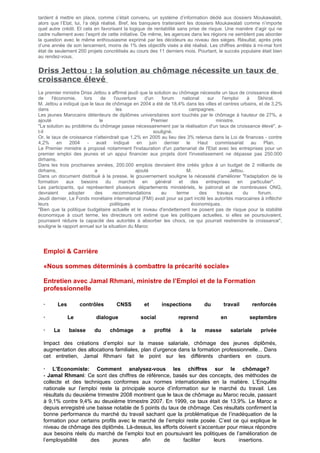 tardent à mettre en place, comme c’était convenu, un système d’information dédié aux dossiers Moukawalati,
alors que l’Etat, lui, l’a déjà réalisé. Bref, les banquiers traiteraient les dossiers Moukawalati comme n’importe
quel autre crédit. Et cela en favorisant la logique de rentabilité sans prise de risque. Une manière d’agir qui ne
cadre nullement avec l’esprit de cette initiative. De même, les agences dans les régions ne semblent pas aborder
la question avec le même enthousiasme exprimé par les décideurs au niveau des sièges. Résultat, après près
d’une année de son lancement, moins de 1% des objectifs visés a été réalisé. Les chiffres arrêtés à mi-mai font
état de seulement 200 projets concrétisés au cours des 11 derniers mois. Pourtant, le succès populaire était bien
au rendez-vous.
Driss Jettou : la solution au chômage nécessite un taux de
croissance élevé
Le premier ministre Driss Jettou a affirmé jeudi que la solution au chômage nécessite un taux de croissance élevé
de l'économie, lors de l'ouverture d'un forum national sur l'emploi à Skhirat.
M. Jettou a indiqué que le taux de chômage en 2004 a été de 18,4% dans les villes et centres urbains, et de 3,2%
dans les campagnes.
Les jeunes Marocains détenteurs de diplômes universitaires sont touchés par le chômage à hauteur de 27%, a
ajouté le Premier ministre.
"La solution au problème du chômage passe nécessairement par la réalisation d'un taux de croissance élevé", a-
t-il souligné.
Or, le taux de croissance n'atteindrait que 1,2% en 2005 au lieu des 3% retenus dans la Loi de finances - contre
4,2% en 2004 - avait indiqué en juin dernier le Haut commissariat au Plan.
Le Premier ministre a proposé notamment l'instauration d'un partenariat de l'Etat avec les entreprises pour un
premier emploi des jeunes et un appui financier aux projets dont l'investissement ne dépasse pas 250.000
dirhams.
Dans les trois prochaines années, 200.000 emplois devraient être créés grâce à un budget de 2 milliards de
dirhams, a ajouté M. Jettou.
Dans un document distribué à la presse, le gouvernement souligne la nécessité d'améliorer "l'adaptation de la
formation aux besoins du marché en général et des entreprises en particulier".
Les participants, qui représentent plusieurs départements ministériels, le patronat et de nombreuses ONG,
devraient adopter des recommandations au terme des travaux du forum.
Jeudi dernier, Le Fonds monétaire international (FMI) avait pour sa part incité les autorités marocaines à infléchir
leurs politiques économiques.
"Bien que la politique budgétaire actuelle et le niveau d'endettement ne posent pas de risque pour la stabilité
économique à court terme, les directeurs ont estimé que les politiques actuelles, si elles se poursuivaient,
pourraient réduire la capacité des autorités à absorber les chocs, ce qui pourrait restreindre la croissance",
souligne le rapport annuel sur la situation du Maroc
Emploi & Carrière
«Nous sommes déterminés à combattre la précarité sociale»
Entretien avec Jamal Rhmani, ministre de l’Emploi et de la Formation
professionnelle
· Les contrôles CNSS et inspections du travail renforcés
· Le dialogue social reprend en septembre
· La baisse du chômage a profité à la masse salariale privée
Impact des créations d’emploi sur la masse salariale, chômage des jeunes diplômés,
augmentation des allocations familiales, plan d’urgence dans la formation professionnelle... Dans
cet entretien, Jamal Rhmani fait le point sur les différents chantiers en cours.
· L’Economiste: Comment analysez-vous les chiffres sur le chômage?
- Jamal Rhmani: Ce sont des chiffres de référence, basés sur des concepts, des méthodes de
collecte et des techniques conformes aux normes internationales en la matière. L’Enquête
nationale sur l’emploi reste la principale source d’information sur le marché du travail. Les
résultats du deuxième trimestre 2008 montrent que le taux de chômage au Maroc recule, passant
à 9,1% contre 9,4% au deuxième trimestre 2007. En 1999, ce taux était de 13,9%. Le Maroc a
depuis enregistré une baisse notable de 5 points du taux de chômage. Ces résultats confirment la
bonne performance du marché du travail sachant que la problématique de l’inadéquation de la
formation pour certains profils avec le marché de l’emploi reste posée. C’est ce qui explique le
niveau de chômage des diplômés. Là-dessus, les efforts doivent s’accentuer pour mieux répondre
aux besoins réels du marché de l’emploi tout en poursuivant les politiques de l’amélioration de
l’employabilité des jeunes afin de faciliter leurs insertions.
 
