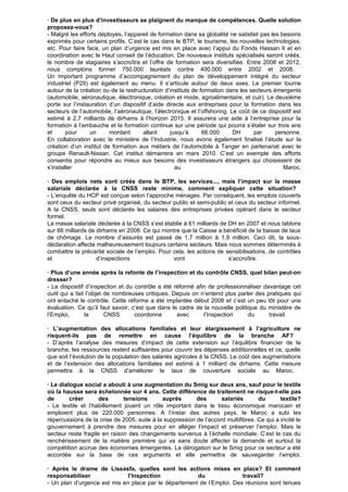 · De plus en plus d’investisseurs se plaignent du manque de compétences. Quelle solution
proposez-vous?
- Malgré les efforts déployés, l’appareil de formation dans sa globalité ne satisfait pas les besoins
exprimés pour certains profils. C’est le cas dans le BTP, le tourisme, les nouvelles technologies,
etc. Pour faire face, un plan d’urgence est mis en place avec l’appui du Fonds Hassan II et en
coordination avec le Haut conseil de l’éducation. De nouveaux instituts spécialisés seront créés,
le nombre de stagiaires s’accroîtra et l’offre de formation sera diversifiée. Entre 2008 et 2012,
nous comptons former 750.000 lauréats contre 400.000 entre 2002 et 2008.
Un important programme d’accompagnement du plan de développement intégré du secteur
industriel (P2II) est également au menu. Il s’articule autour de deux axes. Le premier tourne
autour de la création ou de la restructuration d’instituts de formation dans les secteurs émergents
(automobile, aéronautique, électronique, création et mode, agroalimentaire, et cuir). Le deuxième
porte sur l’instauration d’un dispositif d’aide directe aux entreprises pour la formation dans les
secteurs de l’automobile, l’aéronautique, l’électronique et l’offshoring. Le coût de ce dispositif est
estimé à 2,7 milliards de dirhams à l’horizon 2015. Il assurera une aide à l’entreprise pour la
formation à l’embauche et la formation continue sur une période qui pourra s’étaler sur trois ans
et pour un montant allant jusqu’à 66.000 DH par personne.
En collaboration avec le ministère de l’Industrie, nous avons également finalisé l’étude sur la
création d’un institut de formation aux métiers de l’automobile à Tanger en partenariat avec le
groupe Renault-Nissan. Cet institut démarrera en mars 2010. C’est un exemple des efforts
consentis pour répondre au mieux aux besoins des investisseurs étrangers qui choisissent de
s’installer au Maroc.
· Des emplois nets sont créés dans le BTP, les services..., mais l’impact sur la masse
salariale déclarée à la CNSS reste minime, comment expliquer cette situation?
- L’enquête du HCP est conçue selon l’approche ménages. Par conséquent, les emplois couverts
sont ceux du secteur privé organisé, du secteur public et semi-public et ceux du secteur informel.
A la CNSS, seuls sont déclarés les salaires des entreprises privées opérant dans le secteur
formel.
La masse salariale déclarée à la CNSS s’est établie à 61 milliards de DH en 2007 et nous tablons
sur 66 milliards de dirhams en 2008. Ce qui montre que la Caisse a bénéficié de la baisse de taux
de chômage. Le nombre d’assurés est passé de 1,7 million à 1,9 million. Ceci dit, la sous-
déclaration affecte malheureusement toujours certains secteurs. Mais nous sommes déterminés à
combattre la précarité sociale de l’emploi. Pour cela, les actions de sensibilisations, de contrôles
et d’inspections vont s’accroître.
· Plus d’une année après la refonte de l’inspection et du contrôle CNSS, quel bilan peut-on
dresser?
- Le dispositif d’inspection et du contrôle a été réformé afin de professionnaliser davantage cet
outil qui a fait l’objet de nombreuses critiques. Depuis on n’entend plus parler des pratiques qui
ont entaché le contrôle. Cette réforme a été implantée début 2008 et c’est un peu tôt pour une
évaluation. Ce qu’il faut savoir, c’est que dans le cadre de la nouvelle politique du ministère de
l’Emploi, la CNSS coordonne avec l’Inspection du travail.
· L’augmentation des allocations familiales et leur élargissement à l’agriculture ne
risquent-ils pas de remettre en cause l’équilibre de la branche AF?
- D’après l’analyse des mesures d’impact de cette extension sur l’équilibre financier de la
branche, les ressources restent suffisantes pour couvrir les dépenses additionnelles et ce, quelle
que soit l’évolution de la population des salariés agricoles à la CNSS. Le coût des augmentations
et de l’extension des allocations familiales est estimé à 1 milliard de dirhams. Cette mesure
permettra à la CNSS d’améliorer le taux de couverture sociale au Maroc.
· Le dialogue social a abouti à une augmentation du Smig sur deux ans, sauf pour le textile
où la hausse sera échelonnée sur 4 ans. Cette différence de traitement ne risque-t-elle pas
de créer des tensions auprès des salariés du textile?
- Le textile et l’habillement jouent un rôle important dans le tissu économique marocain et
emploient plus de 220.000 personnes. A l’instar des autres pays, le Maroc a subi les
répercussions de la crise de 2005, suite à la suppression de l’accord multifibres. Ce qui a incité le
gouvernement à prendre des mesures pour en alléger l’impact et préserver l’emploi. Mais le
secteur reste fragile en raison des changements survenus à l’échelle mondiale. C’est le cas du
renchérissement de la matière première qui va sans doute affecter la demande et surtout la
compétition accrue des économies émergentes. La dérogation sur le Smig pour ce secteur a été
accordée sur la base de ces arguments et elle permettra de sauvegarder l’emploi.
· Après le drame de Lissasfa, quelles sont les actions mises en place? Et comment
responsabiliser l’Inspection du travail?
- Un plan d’urgence est mis en place par le département de l’Emploi. Des réunions sont tenues
 