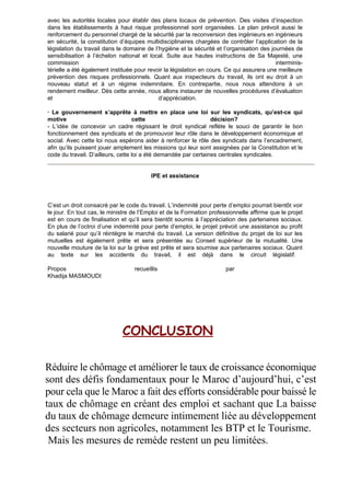 avec les autorités locales pour établir des plans locaux de prévention. Des visites d’inspection
dans les établissements à haut risque professionnel sont organisées. Le plan prévoit aussi le
renforcement du personnel chargé de la sécurité par la reconversion des ingénieurs en ingénieurs
en sécurité, la constitution d’équipes multidisciplinaires chargées de contrôler l’application de la
législation du travail dans le domaine de l’hygiène et la sécurité et l’organisation des journées de
sensibilisation à l’échelon national et local. Suite aux hautes instructions de Sa Majesté, une
commission interminis-
térielle a été également instituée pour revoir la législation en cours. Ce qui assurera une meilleure
prévention des risques professionnels. Quant aux inspecteurs du travail, ils ont eu droit à un
nouveau statut et à un régime indemnitaire. En contrepartie, nous nous attendons à un
rendement meilleur. Dès cette année, nous allons instaurer de nouvelles procédures d’évaluation
et d’appréciation.
· Le gouvernement s’apprête à mettre en place une loi sur les syndicats, qu’est-ce qui
motive cette décision?
- L’idée de concevoir un cadre régissant le droit syndical reflète le souci de garantir le bon
fonctionnement des syndicats et de promouvoir leur rôle dans le développement économique et
social. Avec cette loi nous espérons aider à renforcer le rôle des syndicats dans l’encadrement,
afin qu’ils puissent jouer amplement les missions qui leur sont assignées par la Constitution et le
code du travail. D’ailleurs, cette loi a été demandée par certaines centrales syndicales.
IPE et assistance
C’est un droit consacré par le code du travail. L’indemnité pour perte d’emploi pourrait bientôt voir
le jour. En tout cas, le ministre de l’Emploi et de la Formation professionnelle affirme que le projet
est en cours de finalisation et qu’il sera bientôt soumis à l’appréciation des partenaires sociaux.
En plus de l’octroi d’une indemnité pour perte d’emploi, le projet prévoit une assistance au profit
du salarié pour qu’il réintègre le marché du travail. La version définitive du projet de loi sur les
mutuelles est également prête et sera présentée au Conseil supérieur de la mutualité. Une
nouvelle mouture de la loi sur la grève est prête et sera soumise aux partenaires sociaux. Quant
au texte sur les accidents du travail, il est déjà dans le circuit législatif.
Propos recueillis par
Khadija MASMOUDI
CONCLUSION
Réduire le chômage et améliorer le taux de croissance économique
sont des défis fondamentaux pour le Maroc d’aujourd’hui, c’est
pour cela que le Maroc a fait des efforts considérable pour baissé le
taux de chômage en créant des emploi et sachant que La baisse
du taux de chômage demeure intimement liée au développement
des secteurs non agricoles, notamment les BTP et le Tourisme.
Mais les mesures de remède restent un peu limitées.
 