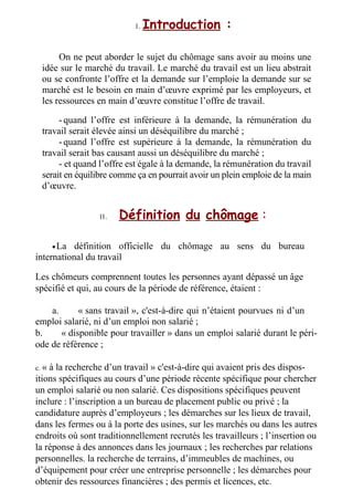 I .
I . Introduction :
On ne peut aborder le sujet du chômage sans avoir au moins une
idée sur le marché du travail. Le marché du travail est un lieu abstrait
ou se confronte l’offre et la demande sur l’emploie la demande sur se
marché est le besoin en main d’œuvre exprimé par les employeurs, et
les ressources en main d’œuvre constitue l’offre de travail.
-quand l’offre est inférieure à la demande, la rémunération du
travail serait élevée ainsi un déséquilibre du marché ;
-quand l’offre est supérieure à la demande, la rémunération du
travail serait bas causant aussi un déséquilibre du marché ;
- et quand l’offre est égale à la demande, la rémunération du travail
serait en équilibre comme ça en pourrait avoir un plein emploie de la main
d’œuvre.
I I .
I I . Définition du chômage :
•La définition officielle du chômage au sens du bureau
international du travail
Les chômeurs comprennent toutes les personnes ayant dépassé un âge
spécifié et qui, au cours de la période de référence, étaient :
a. « sans travail », c'est-à-dire qui n’étaient pourvues ni d’un
emploi salarié, ni d’un emploi non salarié ;
b. « disponible pour travailler » dans un emploi salarié durant le péri-
ode de référence ;
c. « à la recherche d’un travail » c'est-à-dire qui avaient pris des dispos-
itions spécifiques au cours d’une période récente spécifique pour chercher
un emploi salarié ou non salarié. Ces dispositions spécifiques peuvent
inclure : l’inscription a un bureau de placement public ou privé ; la
candidature auprès d’employeurs ; les démarches sur les lieux de travail,
dans les fermes ou à la porte des usines, sur les marchés ou dans les autres
endroits où sont traditionnellement recrutés les travailleurs ; l’insertion ou
la réponse à des annonces dans les journaux ; les recherches par relations
personnelles. la recherche de terrains, d’immeubles de machines, ou
d’équipement pour créer une entreprise personnelle ; les démarches pour
obtenir des ressources financières ; des permis et licences, etc.
 
